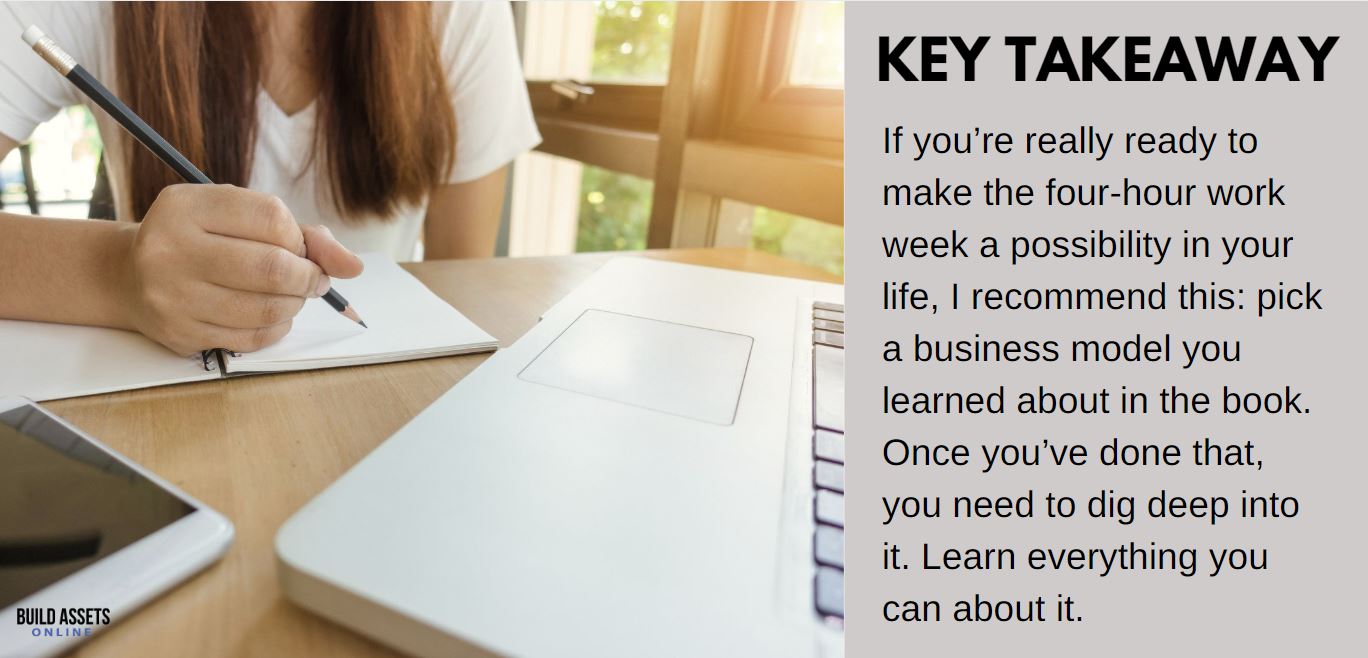 4-Hour Work Week Tip: If you’re really ready to make the four-hour work week a possibility in your life, I recommend this: pick a business model you learned about in the book. Once you’ve done that, you need to dig deep into it. Learn everything you can about it.