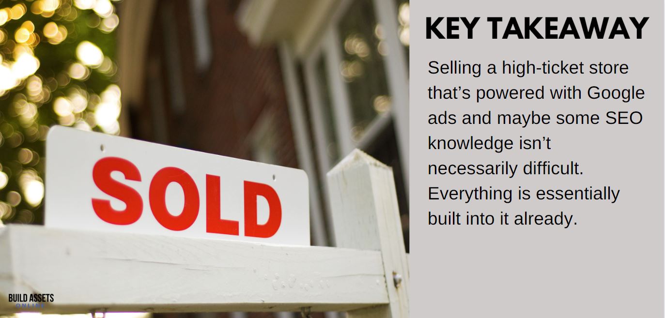 Selling a High Ticket Store Selling a High-ticket store that's powered with Google ads and maybe some SEO knowledge isn't necessarily difficult. Everything is essentially built into it already.