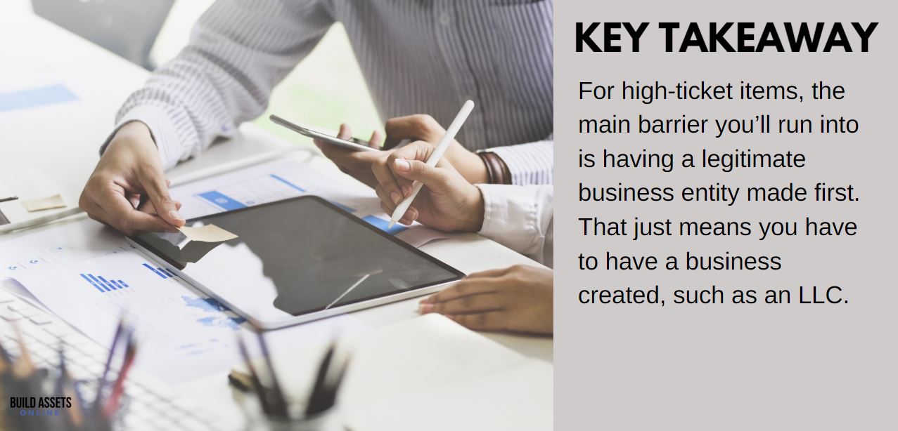 The Main Barrier for High Ticket Items For high-ticket items, the main barrier you'll run into is having a legitimate business entity made first. That just means you have to a business created, such as an LLC.