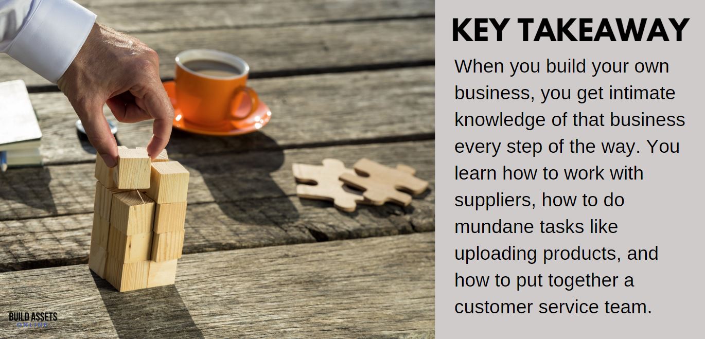 Dropshipping Done for You Takeaway: When you build your own business, you get intimate knowledge of that business every step of the way. You learn how to work with suppliers, how to do mundane tasks like uploading products, and how to put together a customer service team.