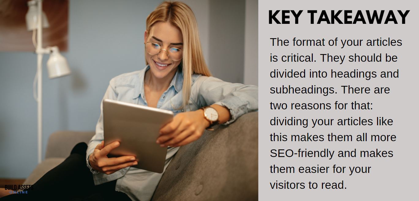 Building Amazon Affiliate Site tip: The format of your articles is critical. They should be divided into headings and subheadings. There are two reasons for that: dividing your articles like this makes them all more SEO-friendly and makes them easier for your visitors to read.